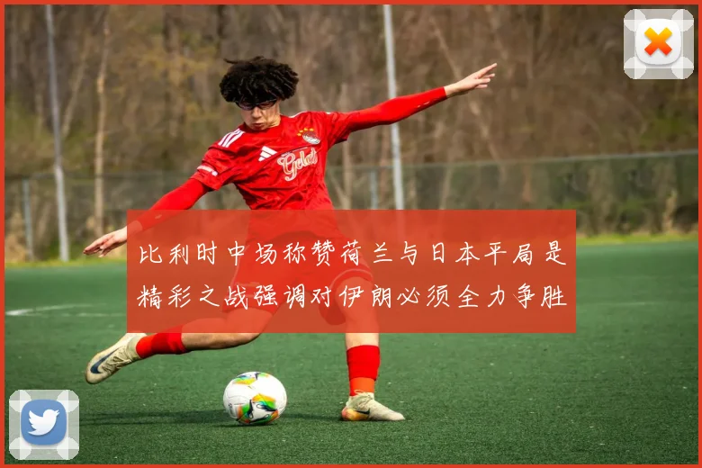 比利时中场称赞荷兰与日本平局是精彩之战强调对伊朗必须全力争胜