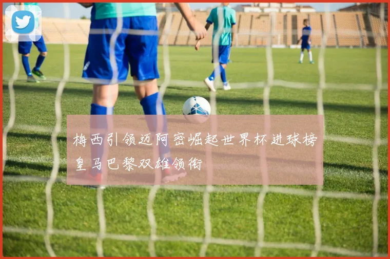 梅西引领迈阿密崛起世界杯进球榜皇马巴黎双雄领衔