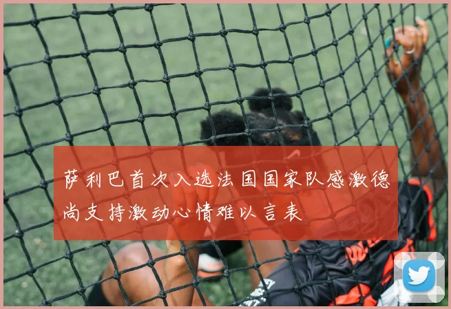 萨利巴首次入选法国国家队感激德尚支持激动心情难以言表