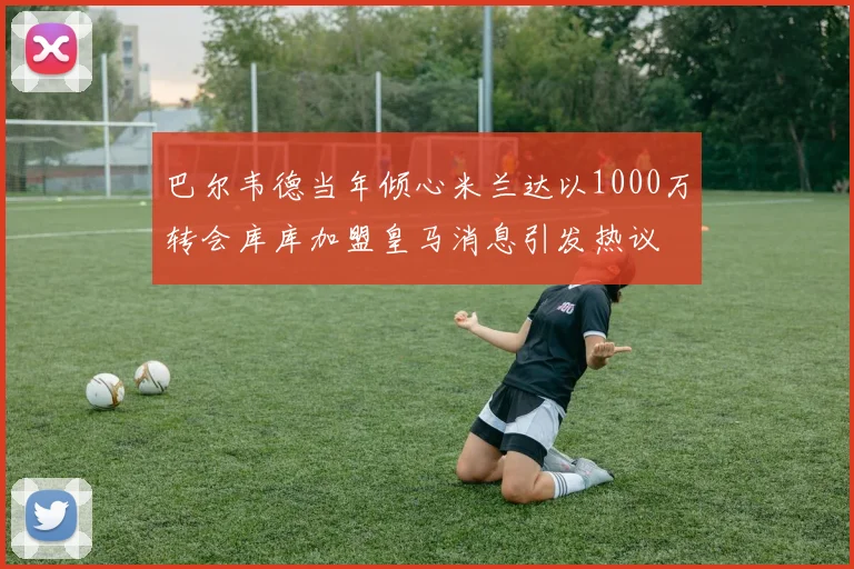 巴尔韦德当年倾心米兰达以1000万转会库库加盟皇马消息引发热议