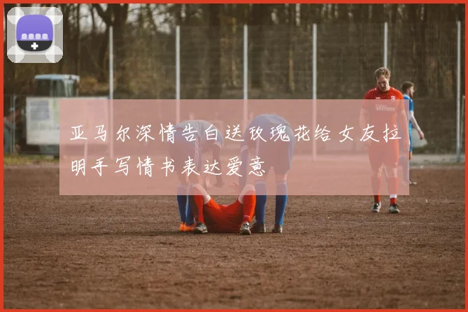 亚马尔深情告白送玫瑰花给女友拉明手写情书表达爱意