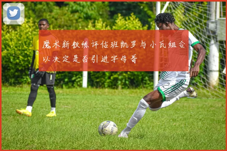 魔术新教练评估班凯罗与小瓦组合以决定是否引进字母哥