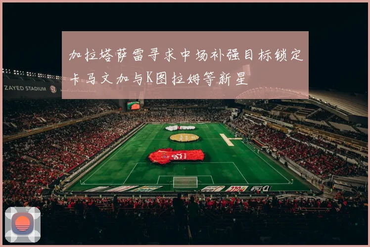 加拉塔萨雷寻求中场补强目标锁定卡马文加与K图拉姆等新星