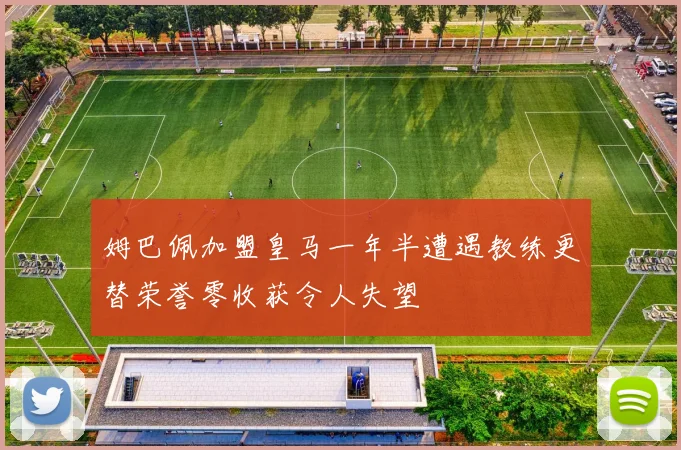 姆巴佩加盟皇马一年半遭遇教练更替荣誉零收获令人失望