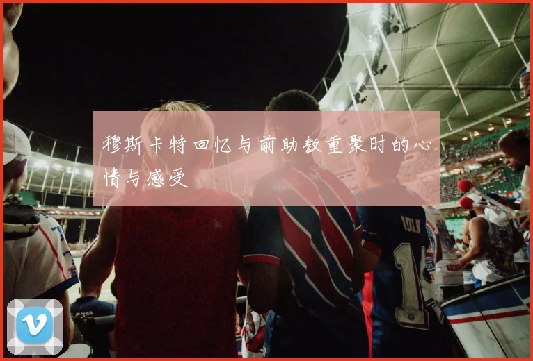穆斯卡特回忆与前助教重聚时的心情与感受