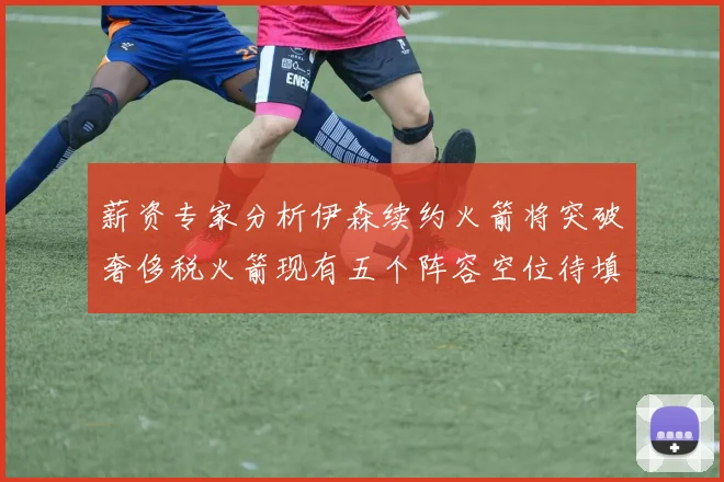 薪资专家分析伊森续约火箭将突破奢侈税火箭现有五个阵容空位待填补