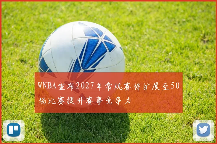 WNBA宣布2027年常规赛将扩展至50场比赛提升赛事竞争力