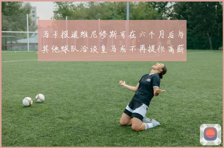 马卡报道维尼修斯可在六个月后与其他球队洽谈皇马或不再提供高薪合同