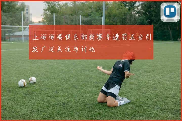 上海海港俱乐部新赛季遭罚五分引发广泛关注与讨论