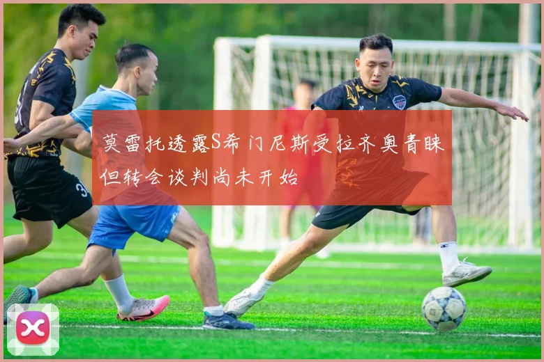 莫雷托透露S希门尼斯受拉齐奥青睐但转会谈判尚未开始