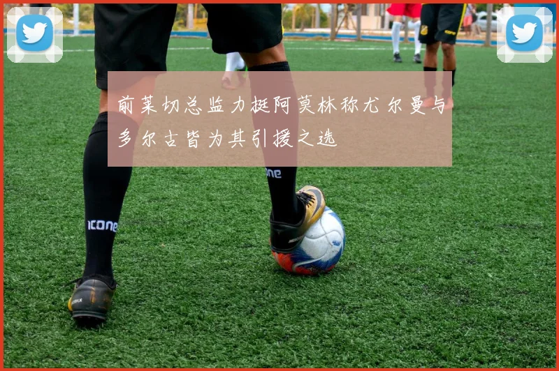 前莱切总监力挺阿莫林称尤尔曼与多尔古皆为其引援之选