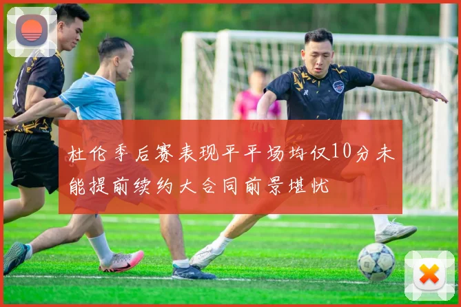 杜伦季后赛表现平平场均仅10分未能提前续约大合同前景堪忧