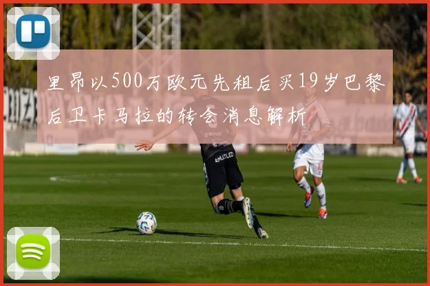 里昂以500万欧元先租后买19岁巴黎后卫卡马拉的转会消息解析