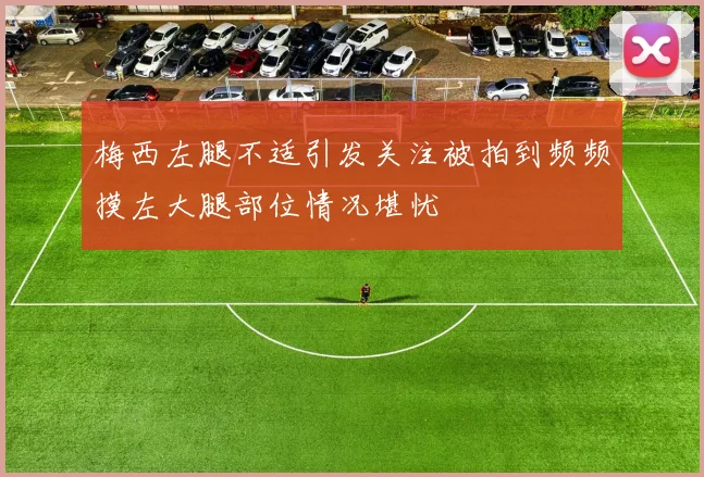 梅西左腿不适引发关注被拍到频频摸左大腿部位情况堪忧