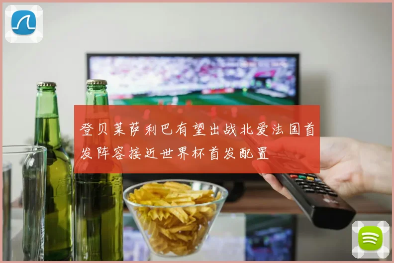 登贝莱萨利巴有望出战北爱法国首发阵容接近世界杯首发配置