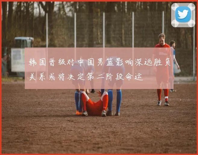 韩国晋级对中国男篮影响深远胜负关系或将决定第二阶段命运