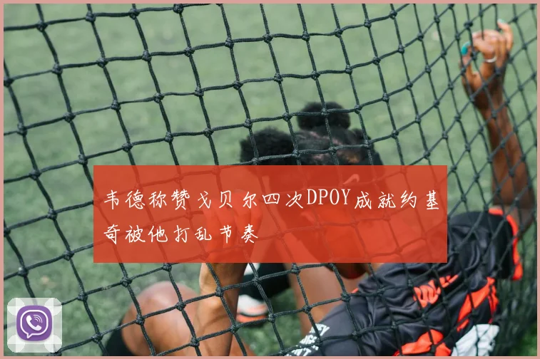 韦德称赞戈贝尔四次DPOY成就约基奇被他打乱节奏