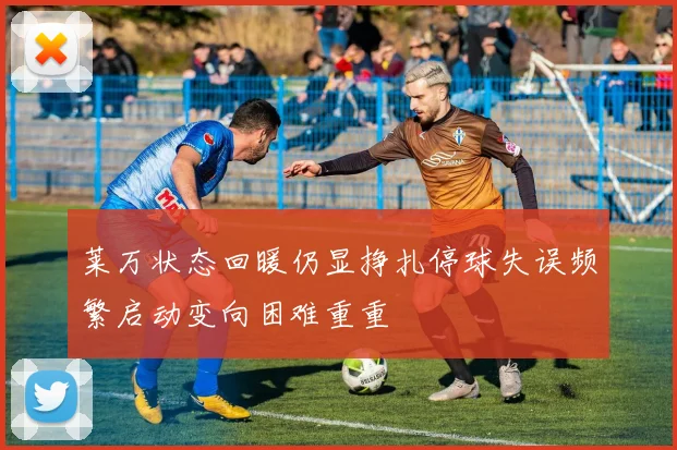 莱万状态回暖仍显挣扎停球失误频繁启动变向困难重重