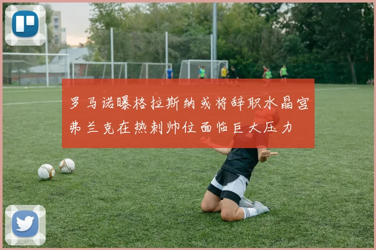 罗马诺曝格拉斯纳或将辞职水晶宫弗兰克在热刺帅位面临巨大压力